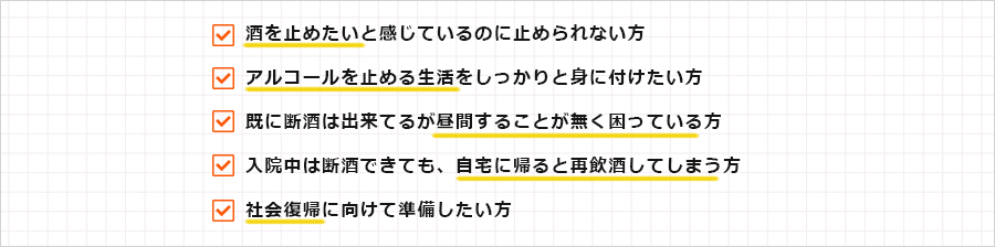 ・酒を止めたいと感じているのに止められない方
・アルコールを止める生活をしっかりと身に付けたい方
・既に断酒は出来てるが昼間することが無く困っている方
・入院中は断酒できても、自宅に帰ると再飲酒してしまう方
・社会復帰に向けて準備したい方