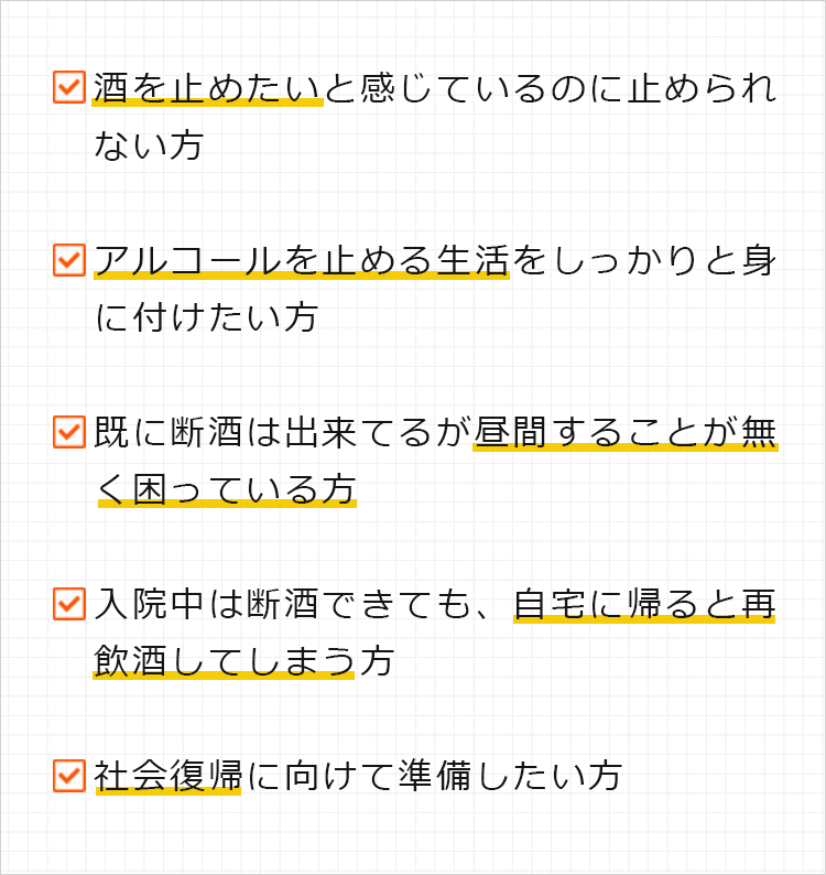 ・酒を止めたいと感じているのに止められない方
・アルコールを止める生活をしっかりと身に付けたい方
・既に断酒は出来てるが昼間することが無く困っている方
・入院中は断酒できても、自宅に帰ると再飲酒してしまう方
・社会復帰に向けて準備したい方