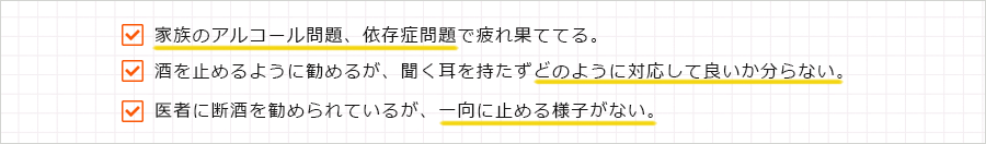 ・家族のアルコール問題、依存症問題で疲れ果ててる。
・酒を止めるように勧めるが、聞く耳を持たずどのように対応して良いか分らない。
・医者に断酒を勧められているが、一向に止める様子がない。