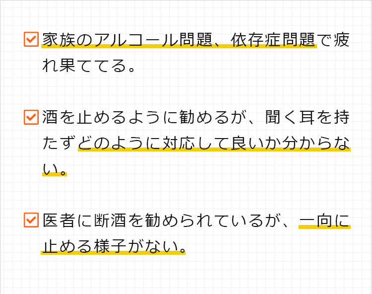 ・家族のアルコール問題、依存症問題で疲れ果ててる。
・酒を止めるように勧めるが、聞く耳を持たずどのように対応して良いか分らない。
・医者に断酒を勧められているが、一向に止める様子がない。